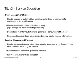 Dependable Systems Course PT 2014
ITIL v3 - Service Operation
• Event Management Process
• Handle change of state that has signiﬁcance for the management of a
conﬁguration item or IT service

• May indicate correct or incorrect functioning  
(tape change vs. hardware outage incident)

• Depends on monitoring, but always generates / consumes notiﬁcations

• Response to an event can be automated or may require manual intervention

• Incident Management Process
• Handle unplanned service interruption, quality reduction, or conﬁguration item
error state not impacting the service

• Restore normal service as quickly as possible

• Functional vs. hierarchical escalation
92
 