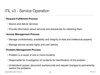 Dependable Systems Course PT 2014
ITIL v3 - Service Operation
• Request Fulﬁllment Process
• Source and deliver services

• Provide information about services and procedures for obtaining them

• Access Management Process
• Manage conﬁdentiality, availability and integrity of data and intellectual property

• Manage service access rights and user identity

• Problem Management Process
• Problem is a cause of one or more incidents

• Responsible for investigation of incidents for identiﬁcation of the problem

• Understand causes, document workarounds and request changes to permanently
resolve the problems
93
 