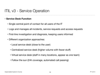Dependable Systems Course PT 2014
ITIL v3 - Service Operation
• Service Desk Function
• Single central point of contact for all users of the IT

• Logs and manages all incidents, service requests and access requests

• First-line investigation and diagnosis, keeping users informed

• Diﬀerent organization approaches: 

• Local service desk (close to the user) 

• Centralized service desk (higher volume with fewer stuﬀ) 

• Virtual service desk (staﬀ in many locations, appear as one team) 

• Follow the sun (24h coverage, automated call passing)
94
 