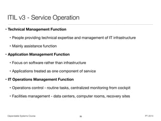 Dependable Systems Course PT 2014
ITIL v3 - Service Operation
• Technical Management Function
• People providing technical expertise and management of IT infrastructure

• Mainly assistance function

• Application Management Function
• Focus on software rather than infrastructure

• Applications treated as one component of service

• IT Operations Management Function
• Operations control - routine tasks, centralized monitoring from cockpit

• Facilities management - data centers, computer rooms, recovery sites
95
 