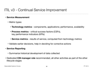 Dependable Systems Course PT 2014
ITIL v3 - Continual Service Improvement
• Service Measurement
• Metric types:

• Technology metrics - components, applications; performance, availability

• Process metrics - critical success factors (CSFs),  
key performance indicators (KPIs)

• Service metrics - results of service, computed from technology metrics

• Validate earlier decisions, help in deciding for corrective actions

• Service Reporting
• Summarize historical development of data collected

• Dedicated CSI manager role recommended, all other activities as part of the other
lifecycle stages
98
 