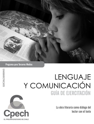 Programa para Terceros Medios
GUIC3ALCA04004V3




                                            LENGUAJE
                                      Y COMUNICACIÓN
                                                   GUÍA DE EJERCITACIÓN

                                                     La obra literaria como diálogo del
                                                                     lector con el texto
 