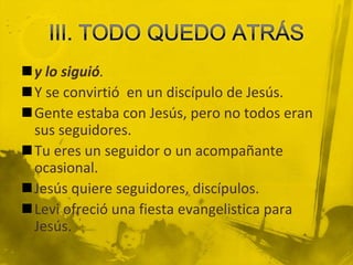 III. TODO QUEDO ATRÁSy lo siguió.Y se convirtió  en un discípulo de Jesús.Gente estaba con Jesús, pero no todos eran sus seguidores.Tu eres un seguidor o un acompañante ocasional.Jesús quiere seguidores, discípulos.Levi ofreció una fiesta evangelistica para Jesús.