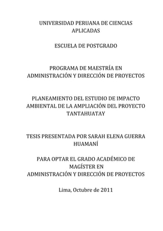 UNIVERSIDAD PERUANA DE CIENCIAS
APLICADAS
ESCUELA DE POSTGRADO
PROGRAMA DE MAESTRÍA EN
ADMINISTRACIÓN Y DIRECCIÓN DE PROYECTOS
PLANEAMIENTO DEL ESTUDIO DE IMPACTO
AMBIENTAL DE LA AMPLIACIÓN DEL PROYECTO
TANTAHUATAY
TESIS PRESENTADA POR SARAH ELENA GUERRA
HUAMANÍ
PARA OPTAR EL GRADO ACADÉMICO DE
MAGÍSTER EN
ADMINISTRACIÓN Y DIRECCIÓN DE PROYECTOS
Lima, Octubre de 2011
 