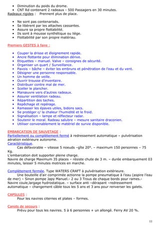 11
• Diminution du poids du drome.
• CNT Rd contenant 2 radeaux - 500 Passagers en 30 minutes.
Radeaux rigides : Prennent plus de place.
• Ne sont pas contenarisés.
• Se libèrent par les attaches cassantes.
• Assure sa propre flottabilité.
• Ils sont à mousse synthétique ou liège.
• Flottabilité par son propre matériau.
Premiers GESTES à faire :
• Couper la drisse et éloignement rapide.
• Ancre flottante pour élimination dérive.
• Etiquettes – manuel. Valve – consignes de sécurité.
• Organiser un quart / Surveillance.
• Pavois – bâche – éviter les embruns et pénétration de l’eau et du vent.
• Désigner une personne responsable.
• Un homme de veille.
• Ouvrir trousse d’inventaire.
• Distribuer contre mal de mer.
• Sceller le plancher.
• Manœuvre vers d’autres radeaux.
• Assurer ventilation radeau.
• Répartition des taches.
• Repêchage et repérage.
• Ramasser les épaves utiles, bidons sacs.
• Se protéger c/ la chaleur l’humidité et le froid.
• Signalisation – lampe et réflecteur radar.
• Soutenir le moral. Radeau salubre – mesure sanitaire draconien.
• Utiliser convenablement le matériel de survie disponible.
EMBARCATION DE SAUVETAGE :
Partiellement ou complètement fermé à redressement automatique – pulvérisation
aération extérieure autonome.
Caractéristique.
Cas défavorable – vitesse 5 noeuds –gîte 20°. – maximum 150 personnes – 75
Kg.
L’embarcation doit supporter pleine charge.
Navire de charge Maximum 35 places – résiste chute de 3 m. – durée embarquement 03
minutes, laisser 5 minutes motrices en marche.
Complètement fermée. Type WATERS CRAFT à pulvérisation extérieure.
Une bouteille d’air comprimée actionne la pompe pneumatique à l’eau (aspire l’eau
de mer) – Sinon pompe Japy Manuel.- 2 ou 3 Trous de chaque bords pour rames.-
Navire coule,largage hydrostatique. – surface anti –dérapant –redressement
automatique – changement câble tous les 5 ans et 3 ans pour renverser les galets.
CAPSULES :
Pour les navires citernes et plates – formes.
Canots de secours :
Prévu pour tous les navires. 5 à 6 personnes + un allongé. Ferry AV 20 %.
 