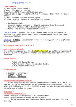 13
• Langage simple dans l’eau.
L’HYPOTHERMIE.
Le corps humain résiste jusqu’à 37°.C
Défense - Faire vibrer les muscles.
Créer chaleur. 36°C. Frisson….28°C. Mort certaine.
33/35….Excitante léger – 31/33°C…. Modéré dynamique. – 24 / 31°C. Seuil / Grave
torpeur.
35/36°C….Problème cardiaque. Muscles rigides.
34/35/36/….Rythme cardiaque et respiratoire = 22 minutes.
• Confusion mentale.
• Amnésie, troubles respiratoires – Rigidité musculaire, (cœur & muscles).
• Palpitation inférieure à 60 battements par minutes.
• Coma – arrêt cardiaque relâchement musculaire.
1ere & 2° phase - conscient / inconscient ; l’isoler, le réchauffer, douche chaude
progressive, ne pas frictionner (perte chaleur)- donner énergie – sucre, lait, tisane,
éviter alcool/thé/Café.
2° Phase : AMNESIE – Le déshabiller, couvrir sec et chaud, position P. L. S. (Position
latérale de sécurité.
AERONEFS et ASSISTANCE. A M V E R.
Aide en mer aux aéronefs.
Envoyer les messages de la position à AMVER – New York qui facilitera la répartition et
la mise en œuvre des moyens d’assistance. Seul les navires proches participent aux
recherches.
Service d’alerte:
• A. C. C : Air Control Centre.
• R. C. C (avion ) : Rescue Coordination Center.
• S. A. R : Search and Rescue.
Phases critiques:
• INCERFA - INCERTITUDE.
• ALERFA - ALERTE.
• DETRESFA - DETRESSE.
Déclenchement des phases critiques:
Lorsqu’un aéronef lance un message de détresse et d’urgence ; SOS / RADIO –
MAYDAY / PHONIQUE avec indicatif sur les fréquences radio télégraphiques / 500 KHZ
/8364 KHZ En Téléphonie /121,5 et 243 MHZ, le centre en vol « C. I, va déclencher les
phases lorsque le contact est perdu.
Recherches :
SIGNAUX DES NAUFRAGES :
De jour ; - Miroir – signaux réflecteurs – fumigène orange.
De Nuit ; - Fusées rouges – lampes portative – sifflets.
De jour comme de nuit, émettre des signaux de détresse radio – 500 KHz –
8364 KHz
 