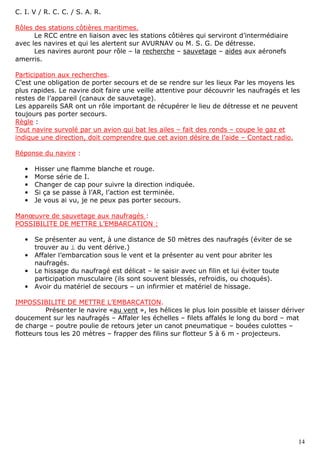 14
C. I. V / R. C. C. / S. A. R.
Rôles des stations côtières maritimes.
Le RCC entre en liaison avec les stations côtières qui serviront d’intermédiaire
avec les navires et qui les alertent sur AVURNAV ou M. S. G. De détresse.
Les navires auront pour rôle – la recherche – sauvetage – aides aux aéronefs
amerris.
Participation aux recherches.
C’est une obligation de porter secours et de se rendre sur les lieux Par les moyens les
plus rapides. Le navire doit faire une veille attentive pour découvrir les naufragés et les
restes de l’appareil (canaux de sauvetage).
Les appareils SAR ont un rôle important de récupérer le lieu de détresse et ne peuvent
toujours pas porter secours.
Règle :
Tout navire survolé par un avion qui bat les ailes – fait des ronds – coupe le gaz et
indique une direction, doit comprendre que cet avion désire de l’aide – Contact radio.
Réponse du navire :
• Hisser une flamme blanche et rouge.
• Morse série de I.
• Changer de cap pour suivre la direction indiquée.
• Si ça se passe à l’AR, l’action est terminée.
• Je vous ai vu, je ne peux pas porter secours.
Manœuvre de sauvetage aux naufragés :
POSSIBILITE DE METTRE L’EMBARCATION :
• Se présenter au vent, à une distance de 50 mètres des naufragés (éviter de se
trouver au ⊥ du vent dérive.)
• Affaler l’embarcation sous le vent et la présenter au vent pour abriter les
naufragés.
• Le hissage du naufragé est délicat – le saisir avec un filin et lui éviter toute
participation musculaire (ils sont souvent blessés, refroidis, ou choqués).
• Avoir du matériel de secours – un infirmier et matériel de hissage.
IMPOSSIBILITE DE METTRE L’EMBARCATION.
Présenter le navire «au vent », les hélices le plus loin possible et laisser dériver
doucement sur les naufragés – Affaler les échelles – filets affalés le long du bord – mat
de charge – poutre poulie de retours jeter un canot pneumatique – bouées culottes –
flotteurs tous les 20 mètres – frapper des filins sur flotteur 5 à 6 m - projecteurs.
 