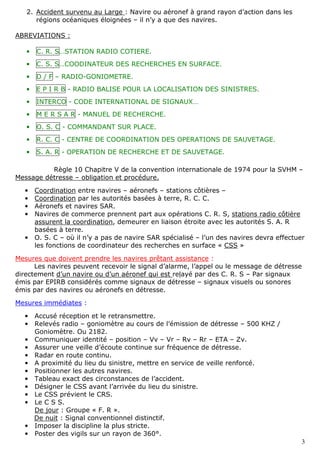 3
2. Accident survenu au Large : Navire ou aéronef à grand rayon d’action dans les
régions océaniques éloignées – il n’y a que des navires.
ABREVIATIONS :
• C. R. S…STATION RADIO COTIERE.
• C. S. S…COODINATEUR DES RECHERCHES EN SURFACE.
• D / F – RADIO-GONIOMETRE.
• E P I R B - RADIO BALISE POUR LA LOCALISATION DES SINISTRES.
• INTERCO - CODE INTERNATIONAL DE SIGNAUX…
• M E R S A R - MANUEL DE RECHERCHE.
• O. S. C - COMMANDANT SUR PLACE.
• R. C. C - CENTRE DE COORDINATION DES OPERATIONS DE SAUVETAGE.
• S. A. R - OPERATION DE RECHERCHE ET DE SAUVETAGE.
Règle 10 Chapitre V de la convention internationale de 1974 pour la SVHM –
Message détresse – obligation et procédure.
• Coordination entre navires – aéronefs – stations côtières –
• Coordination par les autorités basées à terre, R. C. C.
• Aéronefs et navires SAR.
• Navires de commerce prennent part aux opérations C. R. S, stations radio côtière
assurent la coordination, demeurer en liaison étroite avec les autorités S. A. R
basées à terre.
• O. S. C – où il n’y a pas de navire SAR spécialisé – l’un des navires devra effectuer
les fonctions de coordinateur des recherches en surface « CSS »
Mesures que doivent prendre les navires prêtant assistance :
Les navires peuvent recevoir le signal d’alarme, l’appel ou le message de détresse
directement d’un navire ou d’un aéronef qui est relayé par des C. R. S – Par signaux
émis par EPIRB considérés comme signaux de détresse – signaux visuels ou sonores
émis par des navires ou aéronefs en détresse.
Mesures immédiates :
• Accusé réception et le retransmettre.
• Relevés radio – goniomètre au cours de l’émission de détresse – 500 KHZ /
Goniomètre. Ou 2182.
• Communiquer identité – position – Vv – Vr – Rv – Rr – ETA – Zv.
• Assurer une veille d’écoute continue sur fréquence de détresse.
• Radar en route continu.
• A proximité du lieu du sinistre, mettre en service de veille renforcé.
• Positionner les autres navires.
• Tableau exact des circonstances de l’accident.
• Désigner le CSS avant l’arrivée du lieu du sinistre.
• Le CSS prévient le CRS.
• Le C S S.
De jour : Groupe « F. R ».
De nuit : Signal conventionnel distinctif.
• Imposer la discipline la plus stricte.
• Poster des vigils sur un rayon de 360°.
 