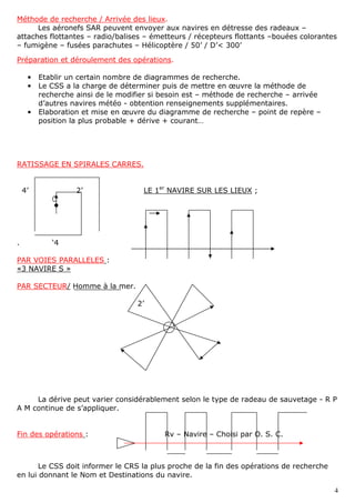 4
Méthode de recherche / Arrivée des lieux.
Les aéronefs SAR peuvent envoyer aux navires en détresse des radeaux –
attaches flottantes – radio/balises – émetteurs / récepteurs flottants –bouées colorantes
– fumigène – fusées parachutes – Hélicoptère / 50’ / D’< 300’
Préparation et déroulement des opérations.
• Etablir un certain nombre de diagrammes de recherche.
• Le CSS a la charge de déterminer puis de mettre en œuvre la méthode de
recherche ainsi de le modifier si besoin est – méthode de recherche – arrivée
d’autres navires météo - obtention renseignements supplémentaires.
• Elaboration et mise en œuvre du diagramme de recherche – point de repère –
position la plus probable + dérive + courant…
RATISSAGE EN SPIRALES CARRES.
4’ 2’ LE 1er
NAVIRE SUR LES LIEUX ;
. ‘4
PAR VOIES PARALLELES :
«3 NAVIRE S »
PAR SECTEUR/ Homme à la mer.
2’
La dérive peut varier considérablement selon le type de radeau de sauvetage - R P
A M continue de s’appliquer.
Fin des opérations : Rv – Navire – Choisi par O. S. C.
Le CSS doit informer le CRS la plus proche de la fin des opérations de recherche
en lui donnant le Nom et Destinations du navire.
 