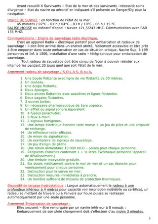 5
Ayant recueilli X Survivants – Etat de la mer et des survivants –nécessité soins
d’urgence – état du navire ou aéronef en indiquant s’il présente un Danger/Dg pour la
navigation.
DUREE DE SURVIE : en fonction de l’état de la mer.
45 minutes / 02°C - 01 h / 04°C - 03 h / 10°C - 06 h / 15 °C
BALISE MORSE ou indicatif d’appel : Navire 121,5/243 MHZ. Communication avec SAR
156 MHZ.
Communications : Engins de sauvetage radio électrique.
C’est un appareil Radio – électrique portatif pour embarcation et radeaux de
sauvetage : il doit être arrimé dans un endroit abrité, facilement accessible et être prêt
à être emporter dans toute embarcation en cas de situation critique. Navire Sup. à 199
personnes et Inf. à 1500, installation d’une radio – télégraphique pour embarcation de
sauvetage.
Tout radeau de sauvetage doit être conçu de façon à pouvoir résister aux
intempéries pendant 30 jours quel que soit l’état de la mer.
Armement radeau de sauvetage / S O L A S. B ou A.
1. Une bouée flottante avec ligne de vie flottante de 30 mètres.
2. Un couteau.
3. Une écope flottante.
4. Deux éponges.
5. Deux ancres flottantes avec aussières et lignes flottantes.
6. Deux pagaies flottantes.
7. 3 ouvres boites.
8. Un nécessaire pharmaceutique de 1ere urgence.
9. Un sifflet ou signal sonore équivalent.
10. 4 fusées parachutes.
11. 6 feux à main.
12. 2 signaux fumigènes.
13. Une lampe électrique étanche code morse + un jeu de piles et une ampoule
de rechange.
14. Un réflecteur radar efficace.
15. Un miroir de signalisation.
16. Un exemplaire de signaux de sauvetage.
17. Un jeu d’engin de pêche.
18. Une ration alimentaire 10 000 KILO – Joules pour chaque personne.
19. Récipients étanches contenant 1 + ½ litres FW/chaque personne ‘appareil
de désalissement.)
20. Une timbale inoxydable graduée.
21. Six doses médicament contre le mal de mer et un sac étanche pour
vomissement pour chaque personne.
22. Instruction pour la survie en mer.
23. Instruction mesures immédiates à prendre.
24. Un nombre suffisant de moyens de protection thermiques.
Dispositif de largage hydrostatique : Largue automatiquement le radeau à une
profondeur inférieur à 4 mètres pour capacité voir inscription indélébile ou certificat, un
radeau se mettant de travers ou à l’envers sur houle puisse se redresser
automatiquement par une seule personne.
Armement Embarcation de sauvetage :
Elles peuvent – être remorquée par un navire inférieur à 5 noeuds :
Embarquement de son plein chargement doit s’effectuer d’au moins 3 minutes.
 