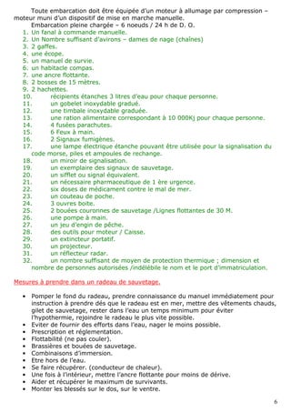 6
Toute embarcation doit être équipée d’un moteur à allumage par compression –
moteur muni d’un dispositif de mise en marche manuelle.
Embarcation pleine chargée – 6 noeuds / 24 h de D. O.
1. Un fanal à commande manuelle.
2. Un Nombre suffisant d’avirons – dames de nage (chaînes)
3. 2 gaffes.
4. une écope.
5. un manuel de survie.
6. un habitacle compas.
7. une ancre flottante.
8. 2 bosses de 15 mètres.
9. 2 hachettes.
10. récipients étanches 3 litres d’eau pour chaque personne.
11. un gobelet inoxydable gradué.
12. une timbale inoxydable graduée.
13. une ration alimentaire correspondant à 10 000Kj pour chaque personne.
14. 4 fusées parachutes.
15. 6 Feux à main.
16. 2 Signaux fumigènes.
17. une lampe électrique étanche pouvant être utilisée pour la signalisation du
code morse, piles et ampoules de rechange.
18. un miroir de signalisation.
19. un exemplaire des signaux de sauvetage.
20. un sifflet ou signal équivalent.
21. un nécessaire pharmaceutique de 1 ère urgence.
22. six doses de médicament contre le mal de mer.
23. un couteau de poche.
24. 3 ouvres boite.
25. 2 bouées couronnes de sauvetage /Lignes flottantes de 30 M.
26. une pompe à main.
27. un jeu d’engin de pêche.
28. des outils pour moteur / Caisse.
29. un extincteur portatif.
30. un projecteur.
31. un réflecteur radar.
32. un nombre suffisant de moyen de protection thermique ; dimension et
nombre de personnes autorisées /indélébile le nom et le port d’immatriculation.
Mesures à prendre dans un radeau de sauvetage.
• Pomper le fond du radeau, prendre connaissance du manuel immédiatement pour
instruction à prendre dés que le radeau est en mer, mettre des vêtements chauds,
gilet de sauvetage, rester dans l’eau un temps minimum pour éviter
l’hypothermie, rejoindre le radeau le plus vite possible.
• Eviter de fournir des efforts dans l’eau, nager le moins possible.
• Prescription et réglementation.
• Flottabilité (ne pas couler).
• Brassières et bouées de sauvetage.
• Combinaisons d’immersion.
• Etre hors de l’eau.
• Se faire récupérer. (conducteur de chaleur).
• Une fois à l’intérieur, mettre l’ancre flottante pour moins de dérive.
• Aider et récupérer le maximum de survivants.
• Monter les blessés sur le dos, sur le ventre.
 
