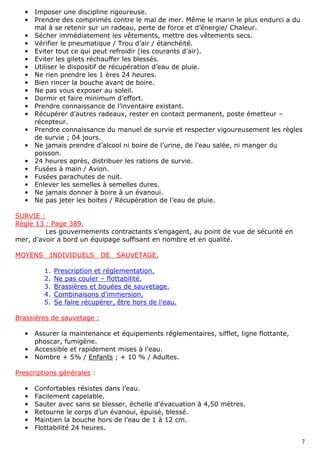 7
• Imposer une discipline rigoureuse.
• Prendre des comprimés contre le mal de mer. Même le marin le plus endurci a du
mal à se retenir sur un radeau, perte de force et d’énergie/ Chaleur.
• Sécher immédiatement les vêtements, mettre des vêtements secs.
• Vérifier le pneumatique / Trou d’air / étanchéité.
• Eviter tout ce qui peut refroidir (les courants d’air).
• Eviter les gilets réchauffer les blessés.
• Utiliser le dispositif de récupération d’eau de pluie.
• Ne rien prendre les 1 ères 24 heures.
• Bien rincer la bouche avant de boire.
• Ne pas vous exposer au soleil.
• Dormir et faire minimum d’effort.
• Prendre connaissance de l’inventaire existant.
• Récupérer d’autres radeaux, rester en contact permanent, poste émetteur –
récepteur.
• Prendre connaissance du manuel de survie et respecter vigoureusement les règles
de survie ; 04 jours.
• Ne jamais prendre d’alcool ni boire de l’urine, de l’eau salée, ni manger du
poisson.
• 24 heures après, distribuer les rations de survie.
• Fusées à main / Avion.
• Fusées parachutes de nuit.
• Enlever les semelles à semelles dures.
• Ne jamais donner à boire à un évanoui.
• Ne pas jeter les boites / Récupération de l’eau de pluie.
SURVIE :
Règle 13 : Page 389.
Les gouvernements contractants s’engagent, au point de vue de sécurité en
mer, d’avoir a bord un équipage suffisant en nombre et en qualité.
MOYENS INDIVIDUELS DE SAUVETAGE.
1. Prescription et réglementation.
2. Ne pas couler – flottabilité.
3. Brassières et bouées de sauvetage.
4. Combinaisons d’immersion.
5. Se faire récupérer, être hors de l’eau.
Brassières de sauvetage :
• Assurer la maintenance et équipements réglementaires, sifflet, ligne flottante,
phoscar, fumigène.
• Accessible et rapidement mises à l’eau.
• Nombre + 5% / Enfants ; + 10 % / Adultes.
Prescriptions générales :
• Confortables résistes dans l’eau.
• Facilement capelable.
• Sauter avec sans se blesser, échelle d’évacuation à 4,50 mètres.
• Retourne le corps d’un évanoui, épuisé, blessé.
• Maintien la bouche hors de l’eau de 1 à 12 cm.
• Flottabilité 24 heures.
 