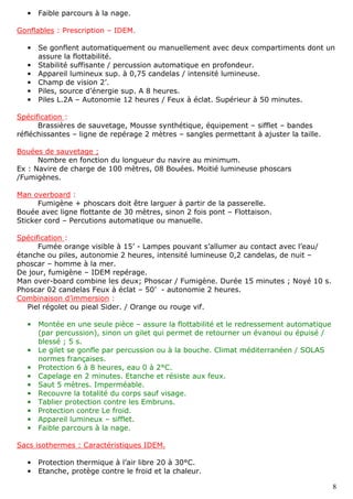 8
• Faible parcours à la nage.
Gonflables : Prescription – IDEM.
• Se gonflent automatiquement ou manuellement avec deux compartiments dont un
assure la flottabilité.
• Stabilité suffisante / percussion automatique en profondeur.
• Appareil lumineux sup. à 0,75 candelas / intensité lumineuse.
• Champ de vision 2’.
• Piles, source d’énergie sup. A 8 heures.
• Piles L.2A – Autonomie 12 heures / Feux à éclat. Supérieur à 50 minutes.
Spécification :
Brassières de sauvetage, Mousse synthétique, équipement – sifflet – bandes
réfléchissantes – ligne de repérage 2 mètres – sangles permettant à ajuster la taille.
Bouées de sauvetage ;
Nombre en fonction du longueur du navire au minimum.
Ex : Navire de charge de 100 mètres, 08 Bouées. Moitié lumineuse phoscars
/Fumigènes.
Man overboard :
Fumigène + phoscars doit être larguer à partir de la passerelle.
Bouée avec ligne flottante de 30 mètres, sinon 2 fois pont – Flottaison.
Sticker cord – Percutions automatique ou manuelle.
Spécification :
Fumée orange visible à 15’ - Lampes pouvant s’allumer au contact avec l’eau/
étanche ou piles, autonomie 2 heures, intensité lumineuse 0,2 candelas, de nuit –
phoscar – homme à la mer.
De jour, fumigène – IDEM repérage.
Man over-board combine les deux; Phoscar / Fumigène. Durée 15 minutes ; Noyé 10 s.
Phoscar 02 candelas Feux à éclat – 50’ - autonomie 2 heures.
Combinaison d’immersion :
Piel régolet ou pieal Sider. / Orange ou rouge vif.
• Montée en une seule pièce – assure la flottabilité et le redressement automatique
(par percussion), sinon un gilet qui permet de retourner un évanoui ou épuisé /
blessé ; 5 s.
• Le gilet se gonfle par percussion ou à la bouche. Climat méditerranéen / SOLAS
normes françaises.
• Protection 6 à 8 heures, eau 0 à 2°C.
• Capelage en 2 minutes. Etanche et résiste aux feux.
• Saut 5 mètres. Imperméable.
• Recouvre la totalité du corps sauf visage.
• Tablier protection contre les Embruns.
• Protection contre Le froid.
• Appareil lumineux – sifflet.
• Faible parcours à la nage.
Sacs isothermes : Caractéristiques IDEM.
• Protection thermique à l’air libre 20 à 30°C.
• Etanche, protège contre le froid et la chaleur.
 