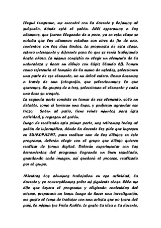 Llegué temprano, me encontré con la docente y bajamos al
subsuelo, dónde está el salón. Allí esperamos a los
alumnos, que fueron llegando de a poco, ya en esta clase se
notaba que los alumnos estaban con aires de fin de año,
contentos con los días lindos. La propuesta de ésta clase,
estuvo interesante y diferente para lo que se venía trabajando
hasta ahora. La misma consistía en elegir un elemento de la
naturaleza y hacer un dibujo con lápiz blando 6B. Tomen
como referencia el tamaño de la mano de ustedes, seleccionen
una parte de ese elemento, no un árbol entero. Como hacemos
a través de una fotografía, que seleccionamos lo que
queremos. En grupos de a tres, seleccionan el elemento y cada
uno hace su croquis.
La segunda parte consiste en tomar de ese elemento, solo un
detalle, como si tuvieran una lupa, y pudieran agrandar ese
trozo.   Salen al patio, tiene veinte minutos para ésta
actividad, y regresan al salón.
Luego de realizada esta primer parte, nos retiramos todos al
salón de informática, dónde la docente les pide que ingresen
en SUMOPAINT, para realizar uno de los dibujos en éste
programa, deberán elegir con el grupo que dibujo quieren
realizar de forma digital. Deberán experimentar con las
herramientas del programa logrando un buen resultado,
guardando cada imagen, así quedará el proceso, realizado
por el grupo.

Mientras los alumnos trabajaban en esa actividad, la
docente y yo conversábamos sobre mi siguiente clase. Ella me
dijo que leyera el programa y eligiendo contenidos del
mismo, preparará un tema. Luego de hacer una investigación,
me gusto el tema de trabajar con una artista que no fuera del
país, la misma fue Frida Kahlo. Le gusto la idea a la docente,
 