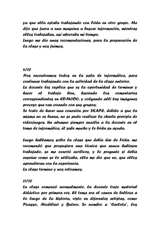 ya que ella estaba trabajando con Frida en otro grupo. Me
dijo que fuera a una maquina a buscar información, mientras
ellos trabajaban, así ahorraba mi tiempo.
Luego me dio unas recomendaciones, para la preparación de
la clase y nos fuimos.




4/10
Nos encontramos todos en la sala de informática, para
continuar trabajando con la actividad de la clase anterior.
La docente les explica que es la oportunidad de terminar y
hacer el trabajo bien, haciendo los comentarios
correspondientes en EDMODO, y colgando allí las imágenes
proceso que van creando con sus grupos.
Se trato de hacer una conexión por SKAPE, debido a que la
misma no es buena, no se pudo realizar la charla prevista de
videojuegos. Un alumno siempre auxilia a la docente en el
tema de informática, él sabe mucho y le brida su ayuda.

Luego hablamos sobre la clase que debía dar de Frida, me
recomendó que propusiera una técnica que nunca hubiesen
trabajado, se me ocurrió acrílicos, y le pregunte si debía
enseñar como se lo utilizaba, ella me dio que no, que ellos
aprendieran con la experiencia.
La clase termino y nos retiramos.

11/10
La clase comenzó normalmente, la docente trajo material
didáctico por primera vez. El tema era el canon de belleza a
lo largo de la historia, visto en diferentes artistas, como
Picasso, Modiliari y Butero. Se nombro a “Carlota”, los
 
