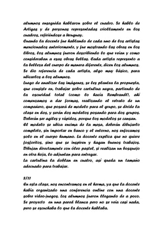 alumnos enseguida hablaron sobre el cuadro. Se hablo de
Artigas y de personas representadas criollamente en los
cuadros, refiriéndose a Uruguay.
Cuando la docente fue hablando de cada uno de los artistas
mencionados anteriormente, y fue mostrando las obras en los
libros, los alumnos fueron describiendo lo que veían y como
consideraban a esas obras bellas. Cada artista represento a
la belleza del cuerpo de manera diferente, dicen los alumnos.
Se dio referencia de cada artista, algo muy básico, para
ubicarlos a los alumnos.
Luego de analizar las imágenes, se les plantea la propuesta,
que consiste en, trabajar sobre cartulina negra, partiendo de
la oscuridad total (como lo hacía Rembrandt), ahí
comenzamos a dar formas, realizando el retrato de un
compañero, que posará de modelo para el grupo, se divide la
clase en dos, y serán dos modelos posando para dos grupos.
Deberán ser agiles y rápidos, porque los modelos se cansan.
El modelo se ubica encima de la mesa, deberán dibujarlo
completo, sin importar en banco y el entorno, nos enfocamos
solo en el cuerpo humano. La docente explica que no quiere
fosforitos, sino que se inspiren y hagan buenos trabajos.
Dibujan directamente con óleo pastel, si realizan un bosquejo
en otra hoja, lo adjuntan para entregar.
La cartulina la doblan en cuatro, así queda un tamaño
adecuado para trabajar.

8/11
En esta clase, nos encontramos en el herma, ya que la docente
había organizado una conferencia online con una docente
sobre video-juegos. Los alumnos fueron llegando de a poco.
Se proyecto en una pared blanca pero no se veía casi nada,
pero se escuchaba lo que la docente hablaba.
 