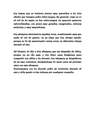 Los temas que se trataron fueron muy parecidos a la otra
charla que tuvimos sobre video-juegos. En general, como se ve
el rol de la mujer en los video-juegos. La mayoría aparecen
estereotipadas, con senos muy grandes, exagerados, cinturas
perfectas, y muy musculosas.

Los alumnos intervinieron muchas veces, cuestionando más que
nada el rol de género, es un tema que los atrapa mucho,
porque se lo ha mencionado varias veces, en diferentes clases
durante el año.

Al término, le dije a los alumnos que me despedía de ellos,
porque ya no iba más, y les lleve unos bombones para
compartir con ellos y la docente. Los alumnos se despidieron
de mi muy contentos, decimándome lo mejor para mi próximo
años con mis alumnos.
Conversamos con la docente sobre mi evolución durante el
año y ella quedo a las órdenes por cualquier consulta.
 