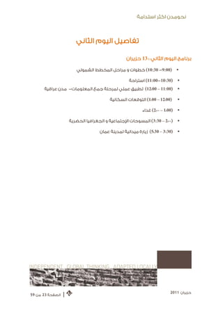 ‫ﻧﺤﻮﻣﺪﻥ ﺍﻛﺜﺮ ﺍﺳﺘﺪﺍﻣﺔ‬



                         ‫ﺗﻔﺎﺻﻴﻞ ﺍﻟﻴﻮﻡ ﺍﻟﺜﺎﻧﻲ‬

                                                   ‫ﺑﺮﻧﺎﻣﺞ ﺍﻟﻴﻮﻡ ﺍﻟﺜﺎﻧﻲ : 31 ﺣﺰﻳﺮﺍﻥ‬

                         ‫)00:9- 03:01( ﺧﻄﻮﺍﺕ ﻭ ﻣﺮﺍﺣﻞ ﺍﻟﻤﺨﻄﻂ ﺍﻟﺸﻤﻮﻟﻲ‬             ‫‪‬‬

                                                    ‫)03:01-00:11( ﺍﺳﺘﺮﺍﺣﺔ‬       ‫‪‬‬
      ‫)00:11 – 00:21( ﺗﻄﺒﻴﻖ ﻋﻤﻠﻲ ﻟﻤﺮﺣﻠﺔ ﺟﻤﻊ ﺍﻟﻤﻌﻠﻮﻣﺎﺕ- ﻣﺪﻥ ﻋﺮﺍﻗﻴﺔ‬               ‫‪‬‬

                                          ‫)00:21 – 00:1( ﺍﻟﺘﻮﻗﻌﺎﺕ ﺍﻟﺴﻜﺎﻧﻴﺔ‬      ‫‪‬‬

                                                           ‫)00:1 – 00:2( ﻏﺪﺍﺀ‬   ‫‪‬‬

                      ‫)00:2 – 03:3( ﺍﻟﻤﺴﻮﺣﺎﺕ ﺍﻹﺟﺘﻤﺎﻋﻴﺔ ﻭ ﺍﻟﺠﻐﺮﺍﻓﻴﺎ ﺍﻟﺤﻀﺮﻳﺔ‬      ‫‪‬‬

                                     ‫)03:3 – 03:5( ﺯﻳﺎﺭﺓ ﻣﻴﺪﺍﻧﻴﺔ ﻟﻤﺪﻳﻨﺔ ﻋﻤﺎﻥ‬    ‫‪‬‬




                                                                           ‫ﺣﺰﻳﺮﺍﻥ 1102‬
‫ﺍﻟﺼﻔﺤﺔ 32 ﻣﻦ 95‬   ‫|‬
 
