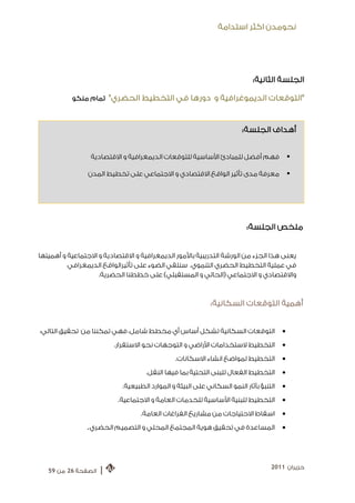 ‫ﻧﺤﻮﻣﺪﻥ ﺍﻛﺜﺮ ﺍﺳﺘﺪﺍﻣﺔ‬




                                                                            ‫ﺍﻟﺠﻠﺴﺔ ﺍﻟﺜﺎﻧﻴﺔ:‬

           ‫" ﺍﻟﺘﻮﻗﻌﺎﺕ ﺍﻟﺪﻳﻤﻮﻏﺮﺍﻓﻴﺔ ﻭ ﺩﻭﺭﻫﺎ ﻓﻲ ﺍﻟﺘﺨﻄﻴﻂ ﺍﻟﺤﻀﺮﻱ " ﺗﻤﺎﻡ ﻣﻨﻜﻮ‬



                                                                        ‫ﺃﻫﺪﺍﻑ ﺍﻟﺠﻠﺴﺔ:‬


                 ‫ﻓﻬﻢ ﺃﻓﻀﻞ ﻟﻠﻤﺒﺎﺩﺉ ﺍﻷﺳﺎﺳﻴﺔ ﻟﻠﺘﻮﻗﻌﺎﺕ ﺍﻟﺪﻳﻤﻐﺮﺍﻓﻴﺔ ﻭ ﺍﻻﻗﺘﺼﺎﺩﻳﺔ‬                  ‫‪‬‬

                ‫ﻣﻌﺮﻓﺔ ﻣﺪﻯ ﺗﺄﺛﻴﺮ ﺍﻟﻮﺍﻗﻊ ﺍﻻﻗﺘﺼﺎﺩﻱ ﻭ ﺍﻻﺟﺘﻤﺎﻋﻲ ﻋﻠﻰ ﺗﺨﻄﻴﻂ ﺍﻟﻤﺪﻥ‬                  ‫‪‬‬




                                                                          ‫ﻣﻠﺨﺺ ﺍﻟﺠﻠﺴﺔ:‬


‫ﻳﻌﻨﻰ ﻫﺬﺍ ﺍﻟﺠﺰﺀ ﻣﻦ ﺍﻟﻮﺭﺷﺔ ﺍﻟﺘﺪﺭﻳﺒﻴﺔ ﺑﺎﻷﻣﻮﺭ ﺍﻟﺪﻳﻤﻐﺮﺍﻓﻴﺔ ﻭ ﺍﻻﻗﺘﺼﺎﺩﻳﺔ ﻭ ﺍﻻﺟﺘﻤﺎﻋﻴﺔ ﻭ ﺃﻫﻤﻴﺘﻬﺎ‬
          ‫ﻓﻲ ﻋﻤﻠﻴﺔ ﺍﻟﺘﺨﻄﻴﻂ ﺍﻟﺤﻀﺮﻱ ﺍﻟﺘﻨﻤﻮﻱ. ﺳﻨﻠﻘﻲ ﺍﻟﻀﻮﺀ ﻋﻠﻰ ﺗﺄﺛﻴﺮﺍﻟﻮﺍﻗﻊ ﺍﻟﺪﻳﻤﻐﺮﺍﻓﻲ‬
                    ‫ﻭﺍﻻﻗﺘﺼﺎﺩﻱ ﻭ ﺍﻻﺟﺘﻤﺎﻋﻲ )ﺍﻟﺤﺎﻟﻲ ﻭ ﺍﻟﻤﺴﺘﻘﺒﻠﻲ( ﻋﻠﻰ ﺧﻄﻄﻨﺎ ﺍﻟﺤﻀﺮﻳﺔ.‬



                                                            ‫ﺃﻫﻤﻴﺔ ﺍﻟ ﺘﻮﻗﻌﺎﺕ ﺍﻟﺴﻜﺎﻧﻴﺔ:‬


‫ﺍﻟﺘﻮﻗﻌﺎﺕ ﺍﻟﺴﻜﺎﻧﻴﺔ ﺗﺸﻜﻞ ﺃﺳﺎﺱ ﺃﻱ ﻣﺨﻄﻂ ﺷﺎﻣﻞ، ﻓﻬﻲ ﺗﻤﻜﻨﻨﺎ ﻣﻦ ﺗﺤﻘﻴﻖ ﺍﻟﺘﺎﻟﻲ:‬                   ‫•‬
                         ‫ﺍﻟﺘﺨﻄﻴﻂ ﻻﺳﺘﺨﺪﺍﻣﺎﺕ ﺍﻷﺭﺍﺿﻲ ﻭ ﺍﻟﺘﻮﺟﻬﺎﺕ ﻧﺤﻮ ﺍﻻﺳﺘﻘﺮﺍﺭ.‬              ‫•‬
                                               ‫ﺍﻟﺘﺨﻄﻴﻂ ﻟﻤﻮﺍﺿﻊ ﺍﻧﺸﺎﺀ ﺍﻻﺳﻜﺎﻧﺎﺕ.‬           ‫•‬
                                    ‫ﺍﻟﺘﺨﻄﻴﻂ ﺍﻟﻔﻌﺎﻝ ﻟﻠﺒﻨﻰ ﺍﻟﺘﺤﺘﻴﺔ ﺑﻤﺎ ﻓﻴﻬﺎ ﺍﻟﻨﻘﻞ.‬        ‫•‬
                            ‫ﺍﻟﺘﻨﺒﺆ ﺑﺂﺛﺎﺭ ﺍﻟﻨﻤﻮ ﺍﻟﺴﻜﺎﻧﻲ ﻋﻠﻰ ﺍﻟﺒﻴﺌﺔ ﻭ ﺍﻟﻤﻮﺍﺭﺩ ﺍﻟﻄﺒﻴﻌﻴﺔ.‬   ‫•‬
                          ‫ﺍﻟﺘﺨﻄﻴﻂ ﻟﻠﺒﻨﻴﺔ ﺍﻷﺳﺎﺳﻴﺔ ﻟﻠﺨﺪﻣﺎﺕ ﺍﻟﻌﺎﻣﺔ ﻭ ﺍﻻﺟﺘﻤﺎﻋﻴﺔ.‬            ‫•‬
                                  ‫ﺍﺳﻘﺎﻁ ﺍﻻﺣﺘﻴﺎﺟﺎﺕ ﻣﻦ ﻣﺸﺎﺭﻳﻊ ﺍﻟﻔﺮﺍﻏﺎﺕ ﺍﻟﻌﺎﻣﺔ.‬            ‫•‬
                ‫ﺍﻟﻤﺴﺎﻋﺪﺓ ﻓﻲ ﺗﺤﻘﻴﻖ ﻫﻮﻳﺔ ﺍﻟﻤﺠﺘﻤﻊ ﺍﻟﻤﺤﻠﻲ ﻭ ﺍﻟﺘﺼﻤﻴﻢ ﺍﻟﺤﻀﺮﻱ.‬                 ‫•‬




                                                                                   ‫ﺣﺰﻳﺮﺍﻥ 1102‬
   ‫ﺍﻟﺼﻔﺤﺔ 62 ﻣﻦ 95‬   ‫|‬
 