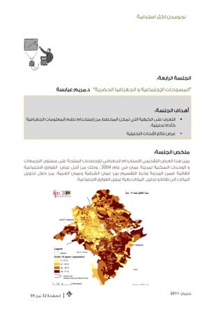 ‫ﻧﺤﻮﻣﺪﻥ ﺍﻛﺜﺮ ﺍﺳﺘﺪﺍﻣﺔ‬




                                                                      ‫ﺍﻟﺠﻠﺴﺔ ﺍﻟﺮﺍﺑﻌﺔ:‬

                 ‫"ﺍﻟﻤﺴﻮﺣﺎﺕ ﺍﻹﺟﺘﻤﺎﻋﻴﺔ ﻭ ﺍﻟﺠﻐﺮﺍﻓﻴﺎ ﺍﻟﺤﻀﺮﻳﺔ ". ﺩ.ﻣﺮﻳﻢ ﻋﺒﺎﺑﺴﺔ‬


                                                                     ‫ﺃﻫﺪﺍﻑ ﺍﻟﺠﻠﺴﺔ:‬
 ‫ﺍﻟﺘﻌﺮﻑ ﻋﻠﻰ ﺍﻟﻜﻴﻔﻴﺔ ﺍﻟﺘﻲ ﺗﻤﻜﻦ ﺍﻟﻤﺨﻄﻂ ﻣﻦ ﺇﺳﺘﺨﺪﺍﻡ ﻧﻈﻢ ﺍﻟﻤﻌﻠﻮﻣﺎﺕ ﺍﻟﺠﻐﺮﺍﻓﻴﺔ‬            ‫‪‬‬
                                                          ‫ﻛﺄﺩﺍﺓ ﺗﺤﻠﻴﻠﻴﺔ .‬
                                                      ‫ﻋﺮﺽ ﻧﺘﺎﺋﺞ ﺍﻷﺑﺤﺎﺙ ﺍﻟﺘﺤﻠﻴﻠﻴﺔ‬   ‫‪‬‬



                                                                     ‫ﻣﻠﺨﺺ ﺍﻟﺠﻠﺴﺔ:‬
‫ﻳﺒﻴﹼﻦ ﻫﺬﺍ ﺍﻟﻌﺮﺽ ﺍﻟﺘﻘﺪﻳﻤﻲ ﺍﻻﺳﺘﺨﺪﺍﻡ ﺍﻟﺠﻐﺮﺍﻓﻲ ﻟﻺﺣﺼﺎﺀﺍﺕ ﺍﻟﻤﻨﺘﺠﺔ ﻋﻠﻰ ﻣﺴﺘﻮﻯ ﺍﻟﺘﺠﻤﻌﺎﺕ‬
‫ﻭ ﺍﻟﻮﺣﺪﺍﺕ ﺍﻟﺴﻜﻨﻴﺔ ﻟﻤﺪﻳﻨﺔ ﻋﻤﺎﻥ ﻓﻲ ﻋﺎﻡ 4002 ، ﻭﺫﻟﻚ ﻣﻦ ﺃﺟﻞ ﻋﺮﺽ ﺍﻟﻔﻮﺍﺭﻕ ﺍﻻﺟﺘﻤﺎﻋﻴﺔ‬
‫ﺍﻟﻘﺎﺋﻤﺔ ﺿﻤﻦ ﺍﻟﻤﺪﻳﻨﺔ ﻭﺧﻂ ﺍﻟﺘﻘﺴﻴﻢ ﺑﻴﻦ ﻋﻤﺎﻥ ﺍﻟﺸﺮﻗﻴﺔ ﻭﻋﻤﺎﻥ ﺍﻟﻐﺮﺑﻴﺔ، ﻣﻦ ﺧﻼﻝ ﺗﺤﻮﻳﻞ‬
                        ‫ﺍﻟﺒﻴﺎﻧﺎﺕ ﺍﻟﻰ ﻧﻘﺎﻁ ﻭ ﺗﺤﻠﻴﻞ ﺍﻟﺒﻴﺎﻧﺎﺕ ﺑﻐﻴﺔ ﺗﻤﺜﻴﻞ ﺍﻟﻔﻮﺍﺭﻕ ﺍﻻﺟﺘﻤﺎﻋﻴﺔ.‬




                                                                             ‫ﺣﺰﻳﺮﺍﻥ 1102‬
   ‫ﺍﻟﺼﻔﺤﺔ 23 ﻣﻦ 95‬   ‫|‬
 