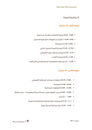 ‫ﻧﺤﻮﻣﺪﻥ ﺍﻛﺜﺮ ﺍﺳﺘﺪﺍﻣﺔ‬



                                                                 ‫6. ﺑﺮﻧﺎﻣﺞ ﺍﻟﺪﻭﺭﺓ‬


                                                           ‫ﺍﻟﻴﻮﻡ ﺍﻻﻭﻝ : 21 ﺣﺰﻳﺮﺍﻥ‬



                               ‫‪ (9:30 – 9:00) ‬ﺟﻠﺴﺔ ﺍﻻﻓﺘﺘﺎﺡ ﻭ ﻣﻘﺪﻣﺔ ﻋﻦ ﺍﻟﺪﻭﺭﺓ‬

                           ‫‪ ( 11:00-9:30) ‬ﻧﻈﺮﻳﺎﺕ ﻭ ﺗﻄﺒﻴﻘﺎﺕ ﺍﻟﺘﺨﻄﻴﻂ ﺍﻟﺤﻀﺮﻱ‬

                                                      ‫‪ (11:30-11:00) ‬ﺍﺳﺘﺮﺍﺣﺔ‬

                                   ‫‪ (12:30 -11:30) ‬ﻣﺒﺎﺩﺉ ﺍﻟﻨﻤﻮ ﺍﻟﺤﻀﺮﻱ ﺍﻟﺬﻛﻲ‬

                                   ‫‪ (1:30- 12:3) ‬ﻧﻤﻮﺫﺝ ﻣﺨﻄﻂ ﻋﻤﺎﻥ ﺍﻟﺸﻤﻮﻟﻲ‬

                                                 ‫‪ (2:30 -1:30) ‬ﺍﺳﺘﺮﺍﺣﺔ ﺍﻟﻐﺪﺍﺀ‬

                      ‫‪ (4:00 -2:30) ‬ﺩﻭﺭ ﻧﻈﻢ ﺍﻟﻤﻌﻠﻮﻣﺎﺕ ﺍﻟﺠﻐﺮﺍﻓ ﻴﺔ ﻓﻲ ﺍﻟﺘﺨﻄﻴﻂ‬



                                                          ‫ﺍﻟﻴﻮﻡ ﺍﻟﺜﺎﻧﻲ : 31 ﺣﺰﻳﺮﺍﻥ‬



                         ‫)00:9- 03:01( ﺧﻄﻮﺍﺕ ﻭ ﻣﺮﺍﺣﻞ ﺍﻟﻤﺨﻄﻂ ﺍﻟﺸﻤﻮﻟﻲ‬             ‫‪‬‬

                                                    ‫)03:01-00:11( ﺍﺳﺘﺮﺍﺣﺔ‬       ‫‪‬‬
                                        ‫)00:11 – 00:21( ﺍﻟﺘﻮﻗﻌﺎﺕ ﺍﻟﺴﻜﺎﻧﻴﺔ‬       ‫‪‬‬

  ‫)00:21 – 00:1( ﺗﻤﺮﻳﻦ ﺗﻄﺒﻴﻖ ﻋﻤﻠﻲ ﻟﻤﺮﺣﻠﺔ ﺟﻤﻊ ﺍﻟﻤﻌﻠﻮﻣﺎﺕ- ﻣﺪﻥ ﻋﺮﺍﻗﻴﺔ‬              ‫‪‬‬

                                                           ‫)00:1 – 00:2( ﻏﺪﺍﺀ‬   ‫‪‬‬

                     ‫)00:2 – 03:3( ﺍﻟﻤﺴﻮﺣﺎﺕ ﺍﻹﺟﺘﻤﺎﻋﻴﺔ ﻭ ﺍﻟﺠﻐﺮﺍﻓﻴﺎ ﺍﻟﺤﻀﺮﻳﺔ‬       ‫‪‬‬

                                    ‫)03:3 – 03:5( ﺯﻳﺎﺭﺓ ﻣﻴﺪﺍﻧﻴﺔ ﻟ ﻤﺪﻳﻨﺔ ﻋﻤﺎﻥ‬    ‫‪‬‬




                                                                           ‫ﺣﺰﻳﺮﺍﻥ 1102‬
‫ﺍﻟﺼﻔﺤﺔ 8 ﻣﻦ 95‬   ‫|‬
 