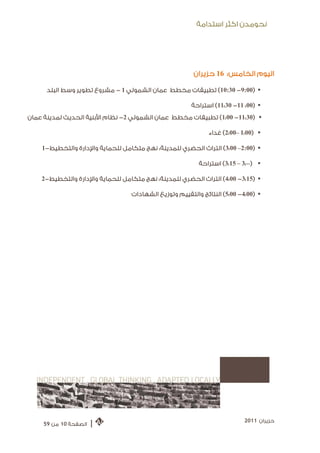 ‫ﻧﺤﻮﻣﺪﻥ ﺍﻛﺜﺮ ﺍﺳﺘﺪﺍﻣﺔ‬




                                                        ‫ﺍﻟﻴﻮﻡ ﺍﻟﺨﺎﻣﺲ: 61 ﺣﺰﻳﺮﺍﻥ‬

      ‫‪ (10:30 -9:00) ‬ﺗﻄﺒﻴﻘﺎﺕ ﻣﺨﻄﻂ ﻋﻤﺎﻥ ﺍﻟﺸﻤﻮﻟﻲ 1 - ﻣﺸﺮﻭﻉ ﺗﻄﻮﻳﺮ ﻭﺳﻂ ﺍﻟﺒﻠﺪ‬

                                                       ‫‪ (11:30 -11 :00) ‬ﺍﺳﺘﺮﺍﺣﺔ‬
‫‪ (1:00 -11:30) ‬ﺗﻄﺒﻴﻘﺎﺕ ﻣﺨﻄﻂ ﻋﻤﺎﻥ ﺍﻟﺸﻤﻮﻟﻲ 2- ﻧﻈﺎﻡ ﺍﻷﺑﻨﻴﺔ ﺍﻟﺤﺪﻳﺚ ﻟﻤﺪﻳﻨﺔ ﻋﻤﺎﻥ‬

                                                              ‫‪ (2:00– 1:00) ‬ﻏﺪﺍﺀ‬

    ‫‪ (3:00 –2:00) ‬ﺍﻟﺘﺮﺍﺙ ﺍﻟﺤﻀﺮﻱ ﻟﻠﻤﺪﻳﻨﺔ: ﻧﻬﺞ ﻣﺘﻜﺎﻣﻞ ﻟﻠﺤﻤﺎﻳﺔ ﻭﺍﻹﺩﺍﺭﺓ ﻭﺍﻟﺘﺨﻄﻴﻂ-1‬

                                                          ‫‪ (3:15 – 3:00) ‬ﺍﺳﺘﺮﺍﺣﺔ‬

    ‫‪ (4:00 -3:15) ‬ﺍﻟﺘﺮﺍﺙ ﺍﻟﺤﻀﺮﻱ ﻟﻠﻤﺪﻳﻨﺔ: ﻧﻬﺞ ﻣﺘﻜﺎﻣﻞ ﻟﻠﺤﻤﺎﻳﺔ ﻭﺍﻹﺩﺍﺭﺓ ﻭﺍﻟﺘﺨﻄﻴﻂ-2‬

                                  ‫‪ (5:00 -4:00) ‬ﺍﻟﻨﺘﺎﺋﺞ ﻭﺍﻟﺘﻘﻴﻴﻢ ﻭﺗﻮﺯﻳﻊ ﺍﻟﺸﻬﺎﺩﺍﺕ‬




                                                                           ‫ﺣﺰﻳﺮﺍﻥ 1102‬
     ‫ﺍﻟﺼﻔﺤﺔ 01 ﻣﻦ 95‬   ‫|‬
 