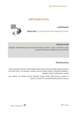 ‫ﻧﺤﻮﻣﺪﻥ ﺍﻛﺜﺮ ﺍﺳﺘﺪﺍﻣﺔ‬




                           ‫ﻣﻠﺨﺺ ﺍﻟﻴﻮﻡ ﺍﻷﻭﻝ‬

                                                                  ‫ﺍﻟﺠﻠﺴﺔ ﺍﻷﻭﻟﻰ:‬

                         ‫"ﻧﻈﺮﻳﺎﺕ ﻭ ﺗﻄﺒﻴﻘﺎﺕ ﺍﻟﺘﺨﻄﻴﻂ ﺍﻟﺤﻀﺮﻱ " ﺩ. ﻟﻮﻧﺎ ﺧﺮﻓﺎﻥ‬




                                                                 ‫ﺃﻫﺪﺍﻑ ﺍﻟﺠﻠﺴﺔ:‬
‫ﺗﺴﻌﻰ ﺍﻟﺠﻠﺴﺔ ﺇﻟﻰ ﺗﻌﺮﻳﻒ ﺍﻟﺤﺎﺿﺮﻳﻦ ﺑﻨﻈﺮﻳﺎﺕ ﺍﻟﺘﺨﻄﻴﻂ ﺍﻟﺤﻀﺮﻱ ﻭﺍﻧﻌﻜﺎﺳﺎﺗﻬﻢ ﺍﻟﻔﻴﺰﻳﺎﺋﻴﺔ‬
                                 ‫ﻭﺍﻟﻤﻜﺎﻧﻴﺔ ﻣﻦ ﺧﻼﻝ ﺍﻟﺘﻄﺒﻴﻘﺎﺕ ﺍﻟﻤﻬﻨﻴﺔ ﻟﺘﻠﻚ ﺍﻟﻨﻈﺮﻳﺎﺕ‬




                                                                 ‫ﻣﻠﺨﺺ ﻟﻠﺠﻠﺴﺔ:‬


‫ﺗﺴﺘﻌﺮﺽ ﺍﻟﺠﻠﺴﺔ ﻣﻘﺪﻣﺔ ﺗﺎﺭﻳﺨﻴﺔ ﻣﺨﺘﺼﺮﺓ ﺗﻌﺮﺽ ﺍﻟﺴﻴﺎﻕ ﻟﻨﻈﺮﻳﺎﺕ ﺍﻟﺘﺨﻄﻴﻂ ﺍﻟﺤﻀﺮﻱ ﺍﻟﻤﻌﺎﺻﺮ‬
‫ﻭ ﻣﻈﺎﻫﺮﻫﺎ ﺍﻟﻔﻴﺰﻳﺎﺋﻴﺔ ﻭ ﺗﺘﻄﺮﻕ ﺍﻟﻤﻘﺪﻣﺔ ﻟﻠﻤﺒﺮﺭﺍﺕ ﻭﺍﻷﺳﺒﺎﺏ ﺍﻟﺮﺋﻴﺴﻴﺔ ﻭﺭﺍﺀ ﺣﺎﺟﺘﻨﺎ ﻟﻤﺜﻞ ﻫﺬﻩ‬
                                               ‫ﺍﻟﻨﻈﺮﻳﺎﺕ، ﻭﻛﻴﻒ ﻇﻬﺮﺕ، ﻭﺃﺳﺒﺎﺏ ﻇﻬﻮﺭﻫﺎ.‬
‫ﻭ ﺗﺴﺘﻌﺮﺽ ﺍﻟﺠﻠﺴﺔ ﺍﻷﻧﻮﺍﻉ ﺍﻟﺜﻼﺛﺔ ﻟﻨﻈﺮﻳﺎﺕ ﺍﻟﺘﺨﻄﻴﻂ ﺍﻟﺤﻀﺮﻱ ﺍﻟﻤﺒﻨﻴﺔ ﻋﻠﻰ ﺗﺼﻨﻴﻒ ﺟﻮﻥ‬
                         ‫ﻓﺮﻳﺪﻣﺎﻥ، ﻭ ﺗﺸﺮﺡ ﻣﻈﺎﻫﺮ ﻭ ﺍﻧﻌﻜﺎﺳﺎﺕ ﺗﻠﻚ ﺍﻟﻨﻈﺮﻳﺎﺕ ﺍﻥ ﺍﻣﻜﻦ‬




                                                                        ‫ﺣﺰﻳﺮﺍﻥ 1102‬
   ‫ﺍﻟﺼﻔﺤﺔ 21 ﻣﻦ 95‬   ‫|‬
 