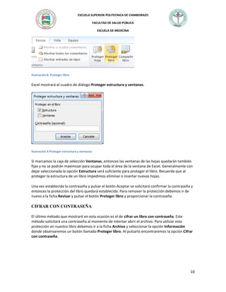 ESCUELA SUPERIOR POLITECNICA DE CHIMBORAZO
FACULTAD DE SALUD PÚBLICA
ESCUELA DE MEDICINA

Ilustración 8. Proteger libro

Excel mostrará el cuadro de diálogo Proteger estructura y ventanas.

Ilustración 9.Proteger estructura y ventanas

Si marcamos la caja de selección Ventanas, entonces las ventanas de las hojas quedarán también
fijas y no se podrán maximizar para ocupar toda el área de la ventana de Excel. Generalmente con
dejar seleccionada la opción Estructura será suficiente para proteger el libro. Recuerda que al
proteger la estructura de un libro impedimos eliminar o insertar nuevas hojas.
Una vez establecida la contraseña y pulsar el botón Aceptar se solicitará confirmar la contraseña y
entonces la protección del libro quedará establecida. Para remover la protección debemos ir de
nuevo a la ficha Revisar y pulsar el botón Proteger libro y proporcionar la contraseña.

CIFRAR CON CONTRASEÑA
El último método que mostraré en esta ocasión es el de cifrar un libro con contraseña. Este
método solicitará una contraseña al momento de intentar abrir el archivo. Para utilizar esta
protección en nuestro libro debemos ir a la ficha Archivo y seleccionar la opción Información
donde observaremos un botón llamado Proteger libro. Al pulsarlo encontraremos la opción Cifrar
con contraseña.

10

 