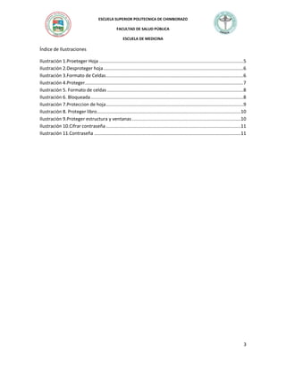 ESCUELA SUPERIOR POLITECNICA DE CHIMBORAZO
FACULTAD DE SALUD PÚBLICA
ESCUELA DE MEDICINA

Índice de Ilustraciones
Ilustración 1.Proeteger Hoja ..............................................................................................................5
Ilustración 2.Desproteger hoja ...........................................................................................................6
Ilustración 3.Formato de Celdas .........................................................................................................6
Ilustración 4.Proteger .........................................................................................................................7
Ilustración 5. Formato de celdas ........................................................................................................8
Ilustración 6. Bloqueada .....................................................................................................................8
Ilustración 7.Proteccion de hoja .........................................................................................................9
Ilustración 8. Proteger libro..............................................................................................................10
Ilustración 9.Proteger estructura y ventanas ...................................................................................10
Ilustración 10.Cifrar contraseña .......................................................................................................11
Ilustración 11.Contraseña ................................................................................................................11

3

 