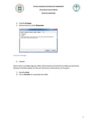 ESCUELA SUPERIOR POLITECNICA DE CHIMBORAZO
FACULTAD DE SALUD PÚBLICA
ESCUELA DE MEDICINA

4. Pestaña Proteger.
5. Desmarcamos la casilla Bloqueada.

Ilustración 4.Proteger

6. Aceptar.
Ahora vamos a proteger algunas celdas. Seleccionamos únicamente las celdas que queramos
bloquear (También puedes ser filas y/o columnas) y continuamos con los pasos.
7. Pestaña Inicio.
8. Clic en formato en el apartado de celdas.

7

 