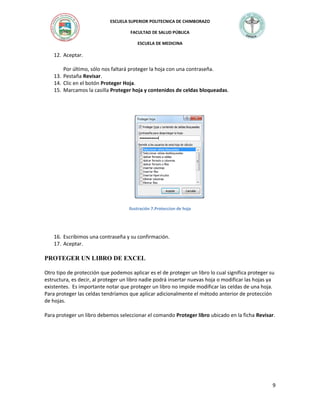 ESCUELA SUPERIOR POLITECNICA DE CHIMBORAZO
FACULTAD DE SALUD PÚBLICA
ESCUELA DE MEDICINA

12. Aceptar.
Por último, sólo nos faltará proteger la hoja con una contraseña.
13. Pestaña Revisar.
14. Clic en el botón Proteger Hoja.
15. Marcamos la casilla Proteger hoja y contenidos de celdas bloqueadas.

Ilustración 7.Proteccion de hoja

16. Escribimos una contraseña y su confirmación.
17. Aceptar.

PROTEGER UN LIBRO DE EXCEL
Otro tipo de protección que podemos aplicar es el de proteger un libro lo cual significa proteger su
estructura, es decir, al proteger un libro nadie podrá insertar nuevas hoja o modificar las hojas ya
existentes. Es importante notar que proteger un libro no impide modificar las celdas de una hoja.
Para proteger las celdas tendríamos que aplicar adicionalmente el método anterior de protección
de hojas.
Para proteger un libro debemos seleccionar el comando Proteger libro ubicado en la ficha Revisar.

9

 