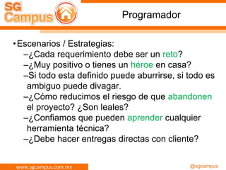 www.sgcampus.com.mx @sgcampus
Programador
•Escenarios / Estrategias:
–¿Cada requerimiento debe ser un reto?
–¿Muy positivo o tienes un héroe en casa?
–Si todo esta definido puede aburrirse, si todo es
ambiguo puede divagar.
–¿Cómo reducimos el riesgo de que abandonen
el proyecto? ¿Son leales?
–¿Confiamos que pueden aprender cualquier
herramienta técnica?
–¿Debe hacer entregas directas con cliente?
 