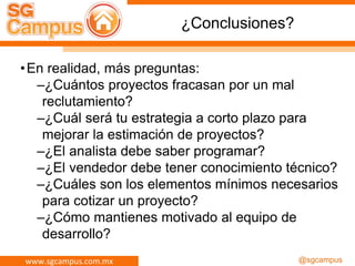 www.sgcampus.com.mx @sgcampus
¿Conclusiones?
•En realidad, más preguntas:
–¿Cuántos proyectos fracasan por un mal
reclutamiento?
–¿Cuál será tu estrategia a corto plazo para
mejorar la estimación de proyectos?
–¿El analista debe saber programar?
–¿El vendedor debe tener conocimiento técnico?
–¿Cuáles son los elementos mínimos necesarios
para cotizar un proyecto?
–¿Cómo mantienes motivado al equipo de
desarrollo?
 