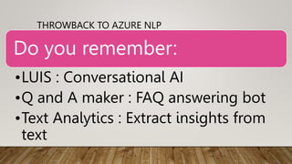 THROWBACK TO AZURE NLP
Do you remember:
•LUIS : Conversational AI
•Q and A maker : FAQ answering bot
•Text Analytics : Ext...