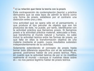 *c) La relación que tiene la teoría con la praxis
Esta contraposición de contemplación (teoría) y práctica
demuestra que se esta lejos de admitir la teoría como
una forma de praxis, establece por el contrario una
distinción entre una y otra.
Una actividad que se opera sólo en el pensamiento, y
que produce el tipo peculiar de objetos que son los
productos de éste, no puede, por tanto, identificarse con
la actividad práctica que llamamos praxis. Si llamamos
praxis a la actividad práctica material, adecuada a fines,
que transforma el mundo natural y humano, no cabe
incluir la actividad teórica entre las formas de praxis, ya
que falta en ellas la transformación objetiva de una
materia mediante el sujeto, cuyos resultados subsisten
independientemente de su actividad.
Solamente extendiendo el concepto de praxis hasta
borrar toda diferencia específica con el de actividad en
general, podríamos hablar de una praxis teórica. Pero,
en cuanto que la actividad teórica de por sí no modifica
realmente el mundo —aunque sí nuestras ideas sobre
él— no nos parece legítimo hablar de praxis teórica.
 