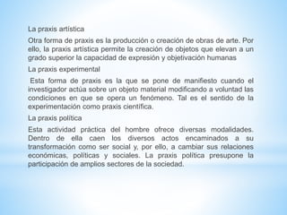 La praxis artística
Otra forma de praxis es la producción o creación de obras de arte. Por
ello, la praxis artística permite la creación de objetos que elevan a un
grado superior la capacidad de expresión y objetivación humanas
La praxis experimental
Esta forma de praxis es la que se pone de manifiesto cuando el
investigador actúa sobre un objeto material modificando a voluntad las
condiciones en que se opera un fenómeno. Tal es el sentido de la
experimentación como praxis científica.
La praxis política
Esta actividad práctica del hombre ofrece diversas modalidades.
Dentro de ella caen los diversos actos encaminados a su
transformación como ser social y, por ello, a cambiar sus relaciones
económicas, políticas y sociales. La praxis política presupone la
participación de amplios sectores de la sociedad.
 
