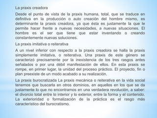 La praxis creadora
Desde el punto de vista de la praxis humana, total, que se traduce en
definitiva en la producción o auto creación del hombre mismo, es
determinante la praxis creadora, ya que ésta es justamente la que le
permite hacer frente a nuevas necesidades, a nuevas situaciones. El
hombre es el ser que tiene que estar inventando o creando
constantemente nuevas soluciones.
La praxis imitativa o reiterativa
A un nivel inferior con respecto a la praxis creadora se halla la praxis
simplemente imitativa, o reiterativa. Una praxis de este género se
caracterizó precisamente por la inexistencia de los tres rasgos antes
señalados o por una débil manifestación de ellos. En esta praxis se
rompe, en primer lugar, la unidad del proceso práctico. El proyecto, fin o
plan preexiste de un modo acabado a su realización.
La praxis burocratizada La praxis mecánica o reiterativa en la vida social
tenemos que buscarla en otros dominios, en aquellos en los que se da
justamente lo que no encontramos en una verdadera revolución, a saber:
el divorcio total entre lo interior y lo exterior, entre la forma y el contenido.
La exterioridad o formalización de la práctica es el rasgo más
característico del burocratismo.
 