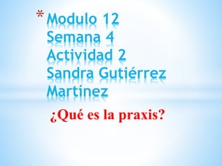 ¿Qué es la praxis?
*Modulo 12
Semana 4
Actividad 2
Sandra Gutiérrez
Martínez
 