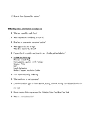 12. How do these factors affect texture? 
Other Important Information to Study For: 
 What are vegetables made from? 
 What temperature should they be store at? 
 How best to preserve the nutritional quality? 
 What types works for frying? 
What does it do for the flavor? 
 Pigment for all vegetables and how they are effect by acid and alkaline? 
 Identify the following : 
Brassica—Family Veg. 
Nappa, jicama, legumes, sorrel, Nopales 
Grading—What 
NSF 
Metals for heating 
Buffalo Chopper, Mandolins, Spider 
 Most important quality for Frying 
 What metals not to use in cooking? 
 Know the different types of knifes: French, boning, serrated, pairing, cleaver (approximate size 
and use) 
 Know what the following are used for: Chinoise/China Cap/ Hotel Pan/ Wok 
 What is a convection oven? 
 