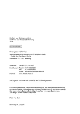 Straßen- und Gebietsverzeichnis
der Freien und Hansestadt Hamburg
2008


 ISSN 0938-636X


Herausgeber und Vertrieb:
Statistisches Amt für Hamburg und Schleswig-Holstein
– Anstalt des öffentlichen Rechts –
Steckelhörn 12, 20457 Hamburg



Auskünfte:    040 42831-1721/1724
Bestellungen: Telefon: 0431 6895-9280
              Fax:     0431 6895-9498
              E-Mail: vertriebSH@statistik-nord.de
Internet:     www.statistik-nord.de



Alle Angaben sind nach dem Stand 23. Mai 2008 nachgewiesen.



© Für nichtgewerbliche Zwecke sind Vervielfältigung und unentgeltliche Verbreitung,
auch auszugsweise mit Quellenagabe gestattet. Die Verbreitung, auch auszugsweise,
über elektronische Systeme/Datenträger bedarf der vorherigen Zustimmung.
Alle übrigen Rechte bleiben vorbehalten.


Preis: 17,– Euro



Hamburg, im Juli 2008
 