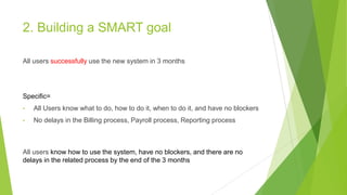 2. Building a SMART goal
All users successfully use the new system in 3 months
Specific=
• All Users know what to do, how ...