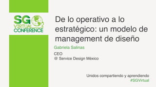 De lo operativo a lo
estratégico: un modelo de
management de diseño
Gabriela Salinas
CEO
@ Service Design México
Unidos compartiendo y aprendiendo
#SGVirtual
 
