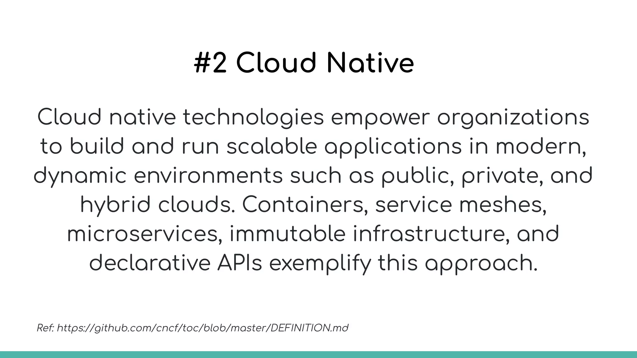 #2 Cloud Native
Cloud native technologies empower organizations
to build and run scalable applications in modern,
dynamic environments such as public, private, and
hybrid clouds. Containers, service meshes,
microservices, immutable infrastructure, and
declarative APIs exemplify this approach.
Ref: https://github.com/cncf/toc/blob/master/DEFINITION.md
 