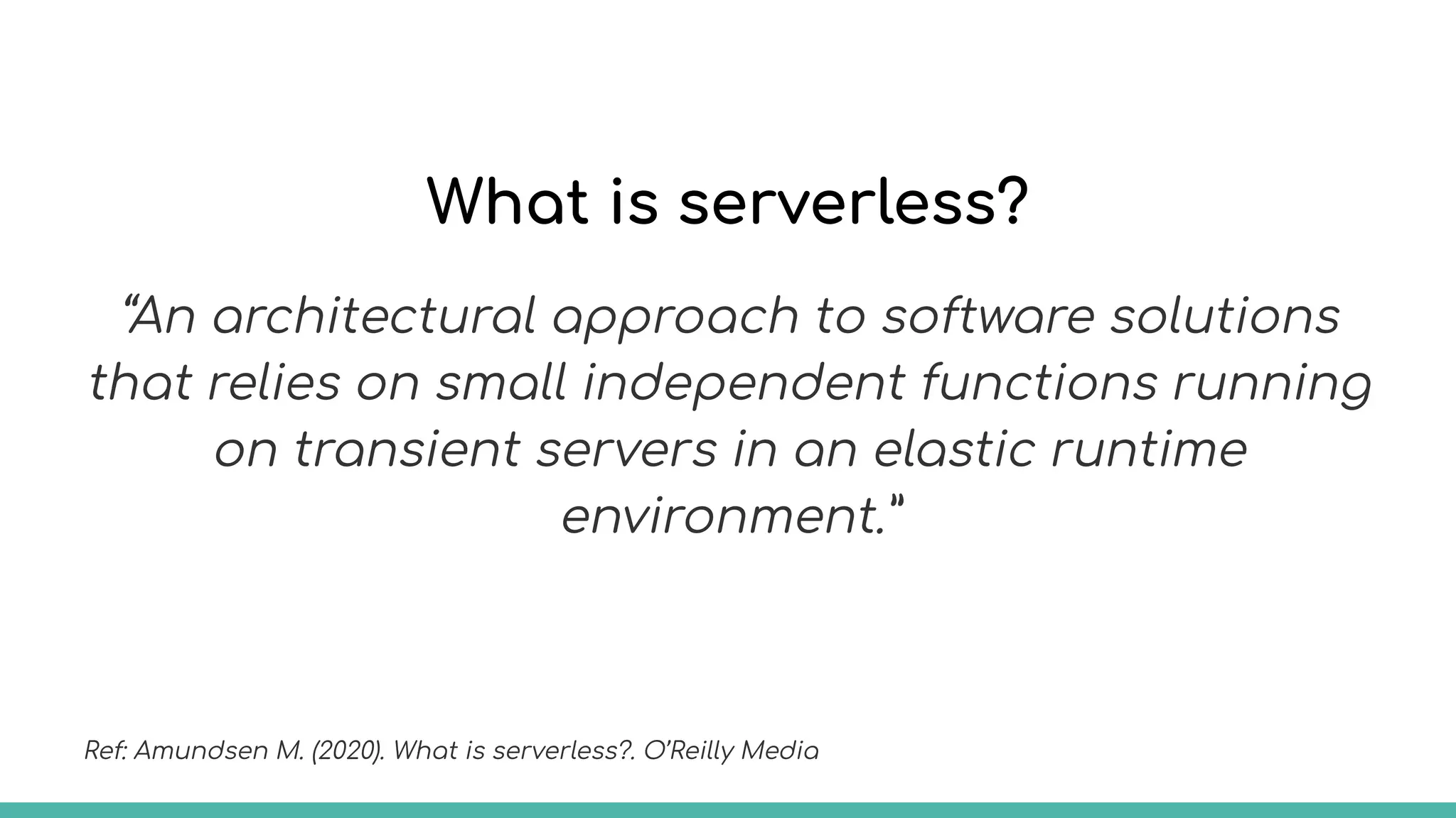 What is serverless?
“An architectural approach to software solutions
that relies on small independent functions running
on transient servers in an elastic runtime
environment.”
Ref: Amundsen M. (2020). What is serverless?. O’Reilly Media
 