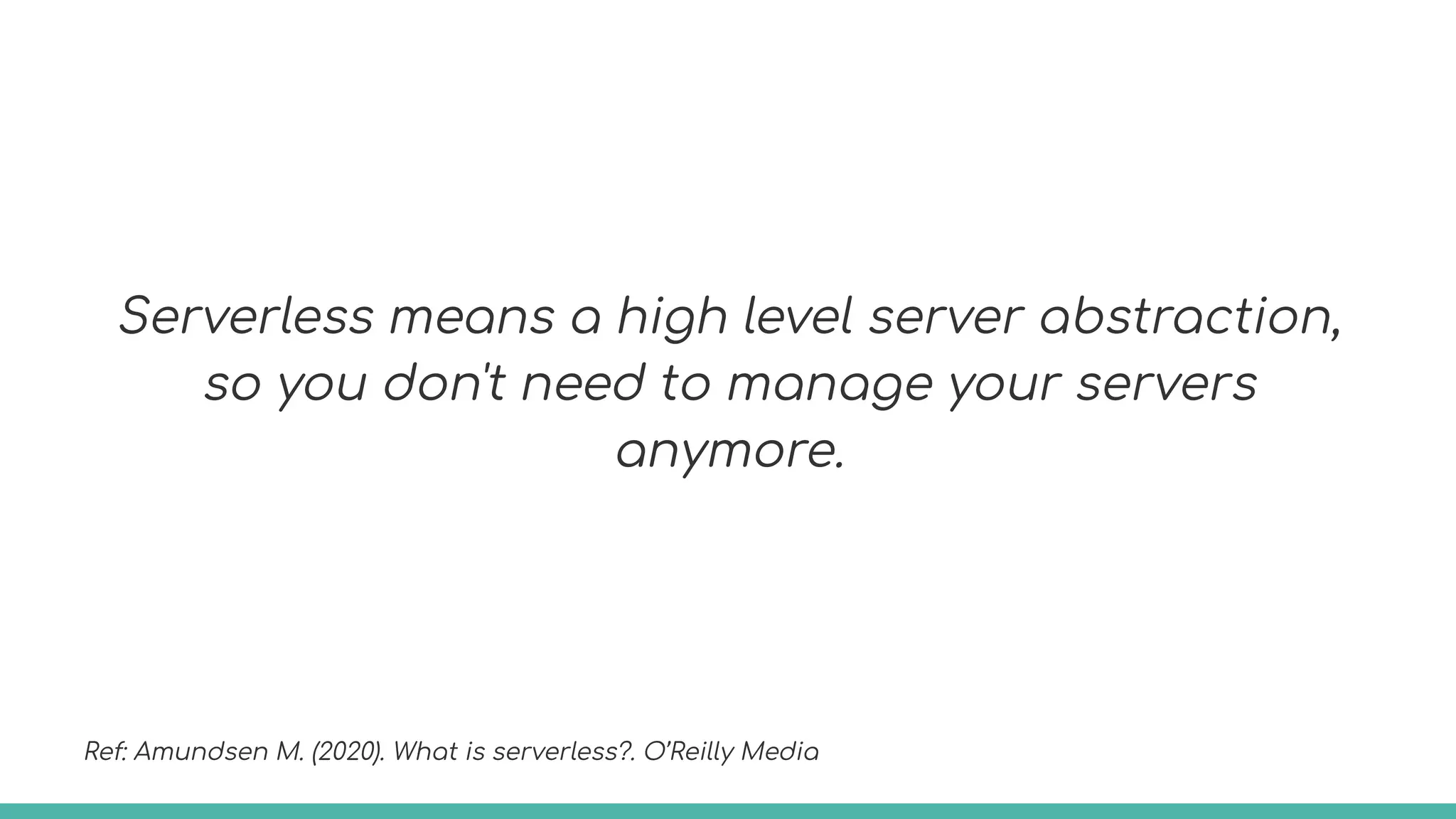 Serverless means a high level server abstraction,
so you don't need to manage your servers
anymore.
Ref: Amundsen M. (2020). What is serverless?. O’Reilly Media
 