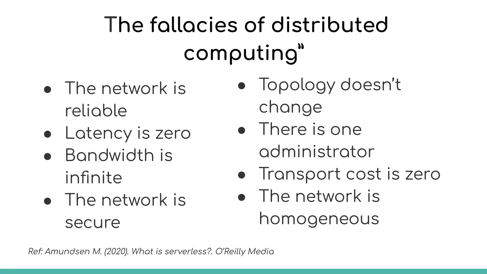 The fallacies of distributed
computing”
● The network is
reliable
● Latency is zero
● Bandwidth is
inﬁnite
● The network is
secure
● Topology doesn’t
change
● There is one
administrator
● Transport cost is zero
● The network is
homogeneous
Ref: Amundsen M. (2020). What is serverless?. O’Reilly Media
 