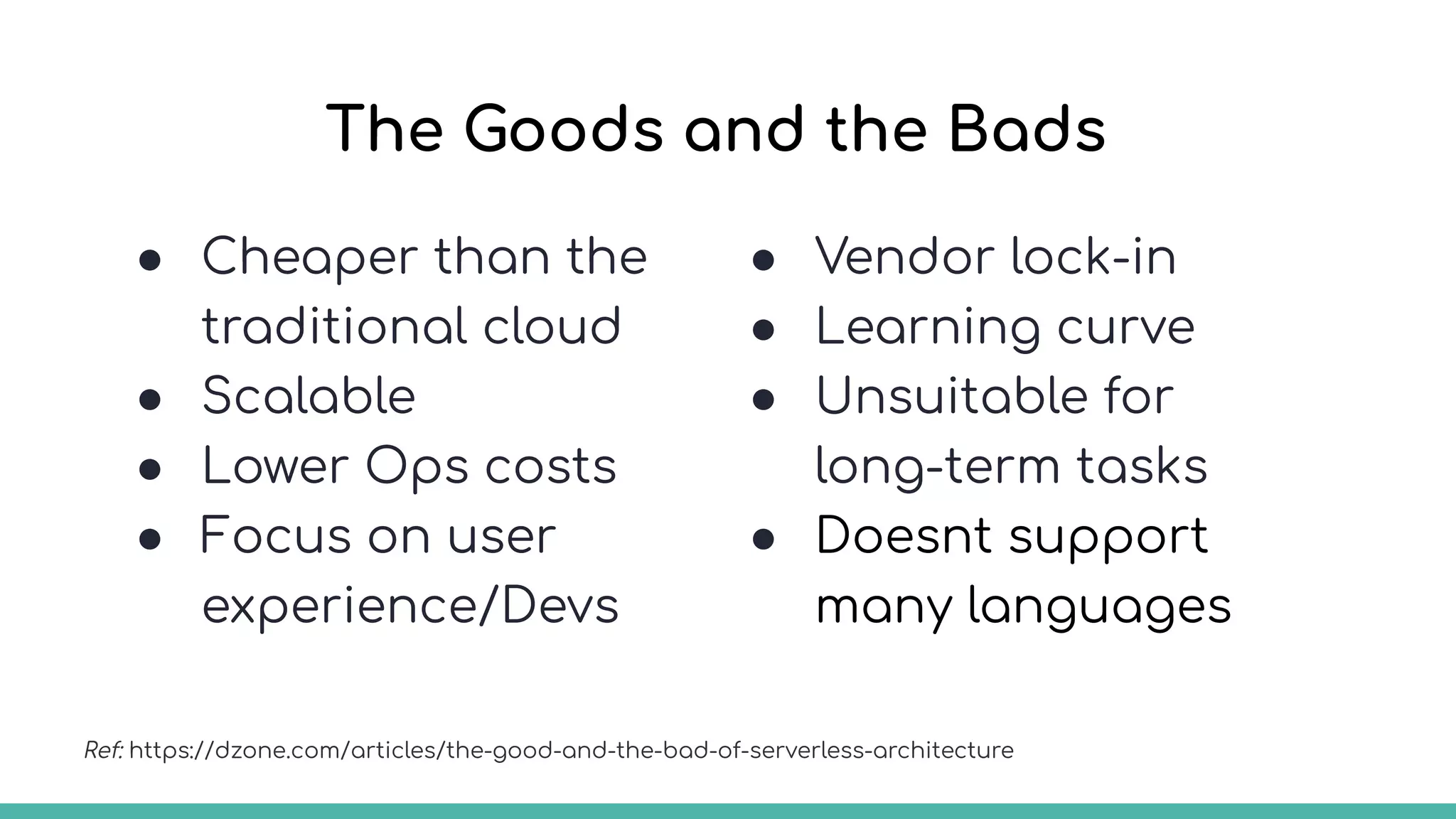 The Goods and the Bads
● Cheaper than the
traditional cloud
● Scalable
● Lower Ops costs
● Focus on user
experience/Devs
Ref: https://dzone.com/articles/the-good-and-the-bad-of-serverless-architecture
● Vendor lock-in
● Learning curve
● Unsuitable for
long-term tasks
● Doesnt support
many languages
 