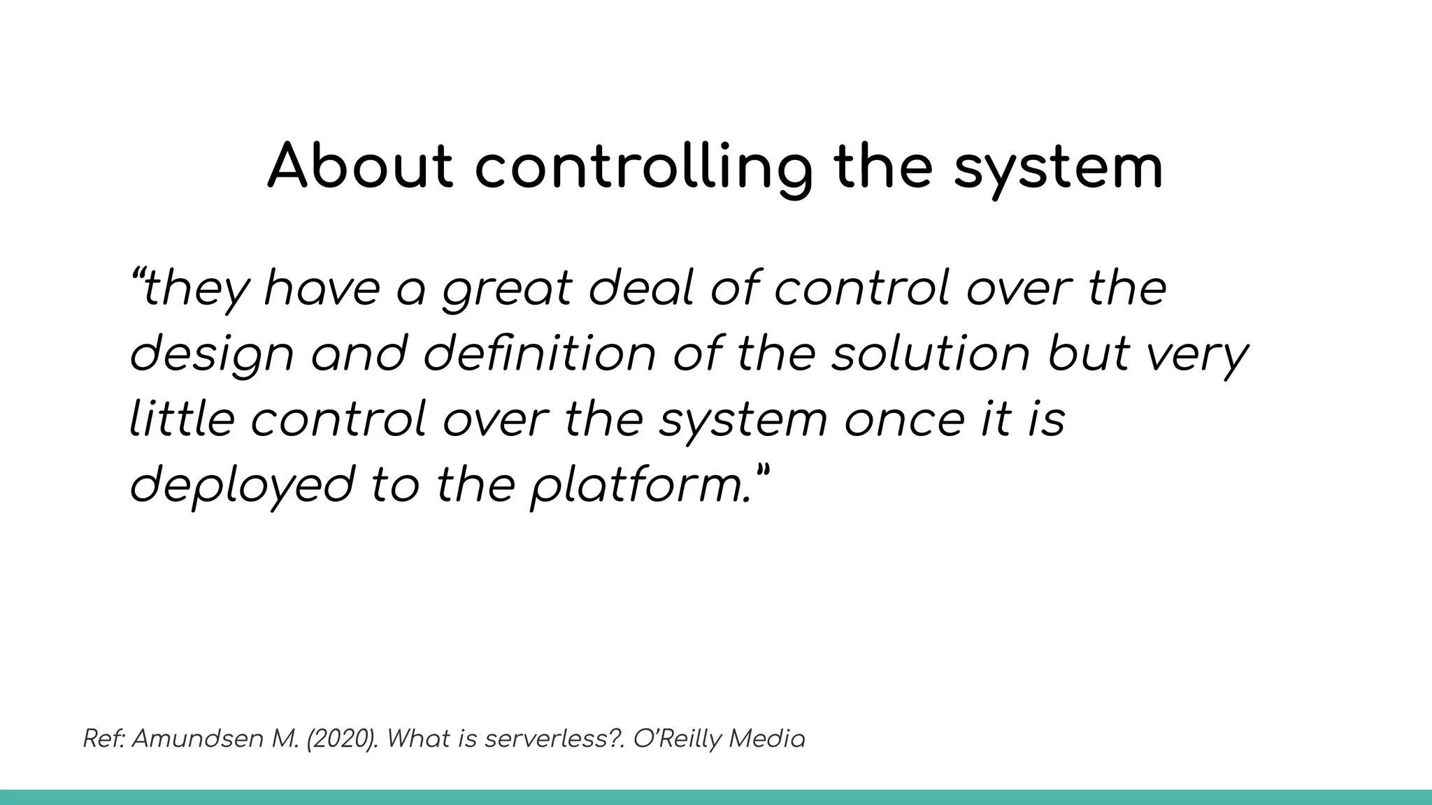 About controlling the system
“they have a great deal of control over the
design and deﬁnition of the solution but very
little control over the system once it is
deployed to the platform.”
Ref: Amundsen M. (2020). What is serverless?. O’Reilly Media
 