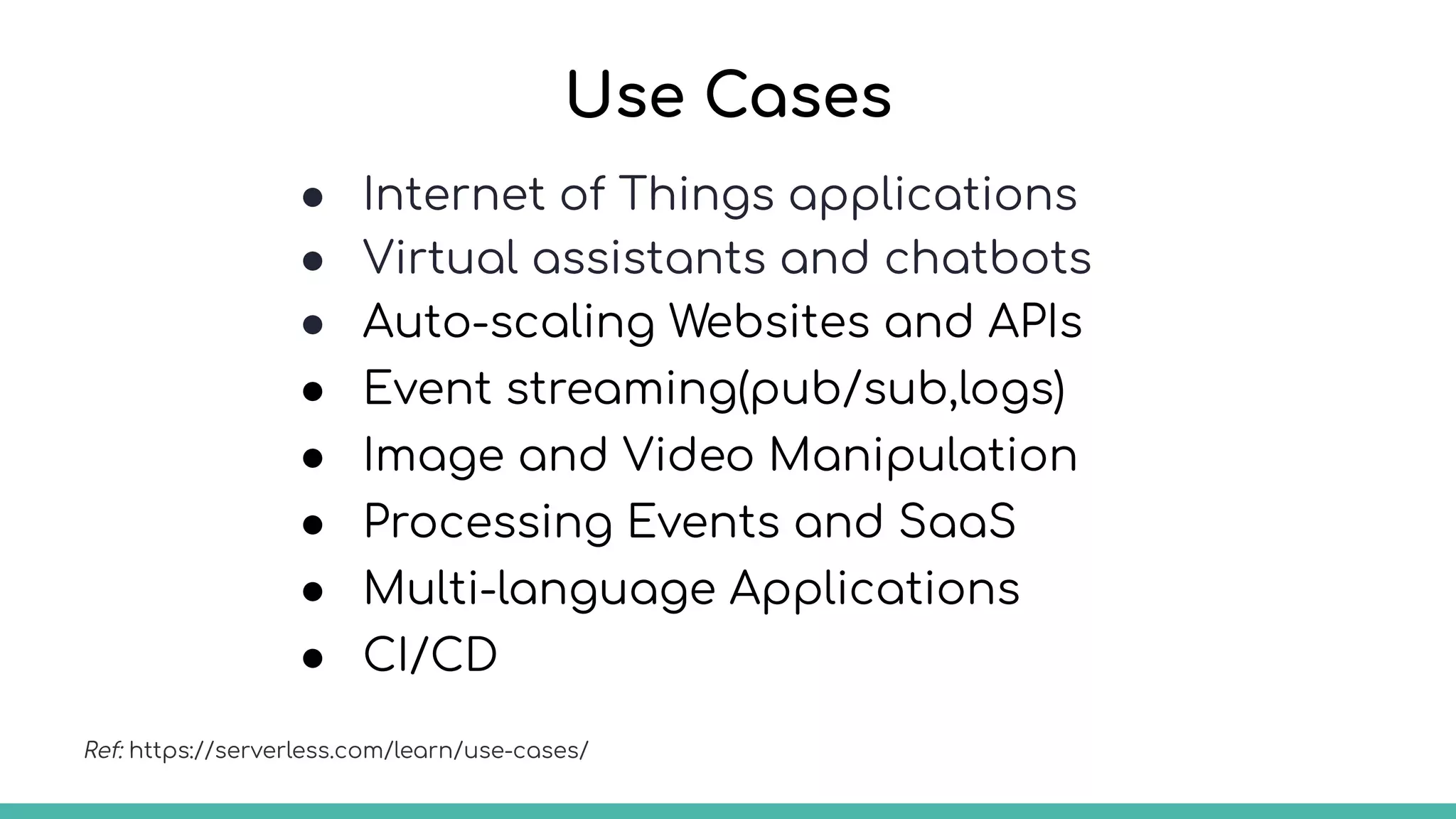 Use Cases
● Internet of Things applications
● Virtual assistants and chatbots
● Auto-scaling Websites and APIs
● Event streaming(pub/sub,logs)
● Image and Video Manipulation
● Processing Events and SaaS
● Multi-language Applications
● CI/CD
Ref: https://serverless.com/learn/use-cases/
 