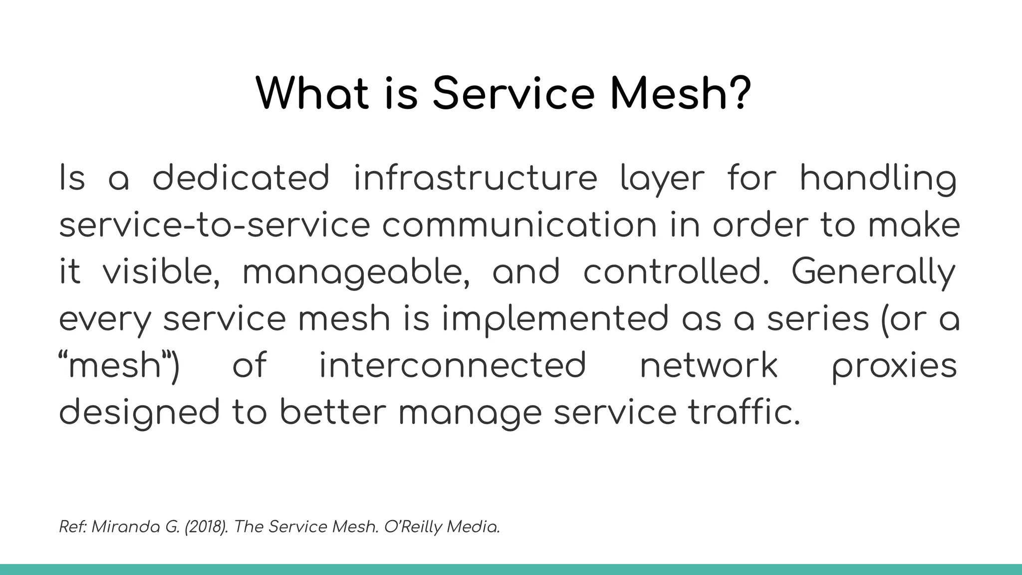 What is Service Mesh?
Is a dedicated infrastructure layer for handling
service-to-service communication in order to make
it visible, manageable, and controlled. Generally
every service mesh is implemented as a series (or a
“mesh”) of interconnected network proxies
designed to better manage service traffic.
Ref: Miranda G. (2018). The Service Mesh. O’Reilly Media.
 
